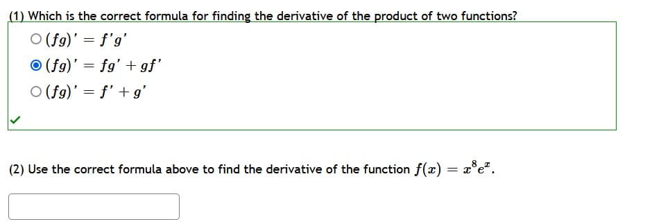 (1) Which is the correct formula for finding the derivative of the product of two functions?
O (fg)' = f'g'
O (fg)' = fg' + gf'
O (fg)' = f' + g'
(2) Use the correct formula above to find the derivative of the function f(x) = x°e*.
