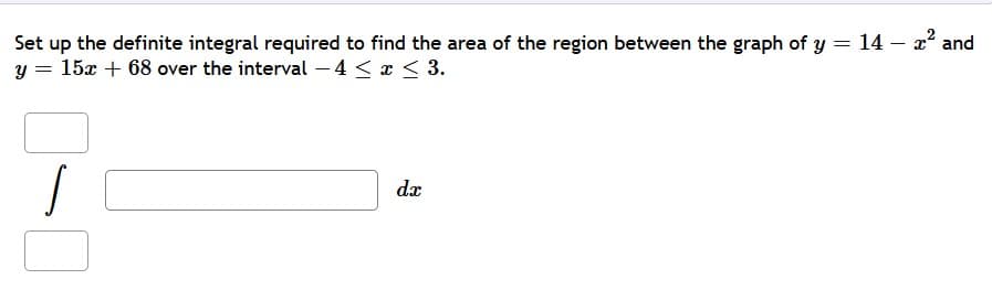 Set up the definite integral required to find the area of the region between the graph of y = 14 – 2 and
y = 15x + 68 over the interval –4 < x < 3.
dx
