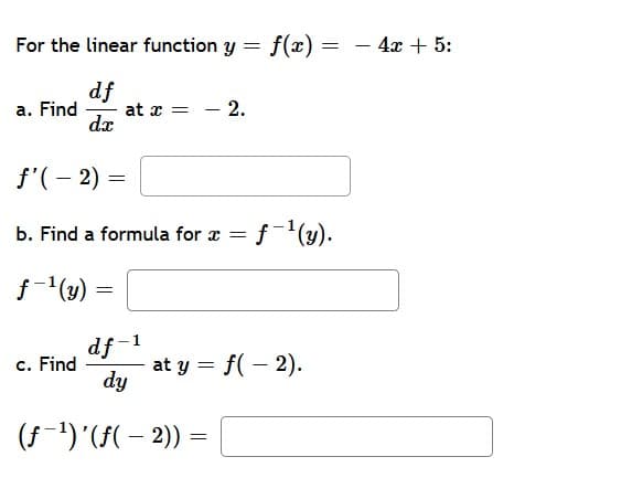 For the linear function y = f(x) =
4х + 5:
df
at x = - 2.
dx
a. Find
f'(– 2)
b. Find a formula for x =
f(4).
f-(y)
df -1
c. Find
at y = f(- 2).
dy
(f-1)'(F( – 2)) =
