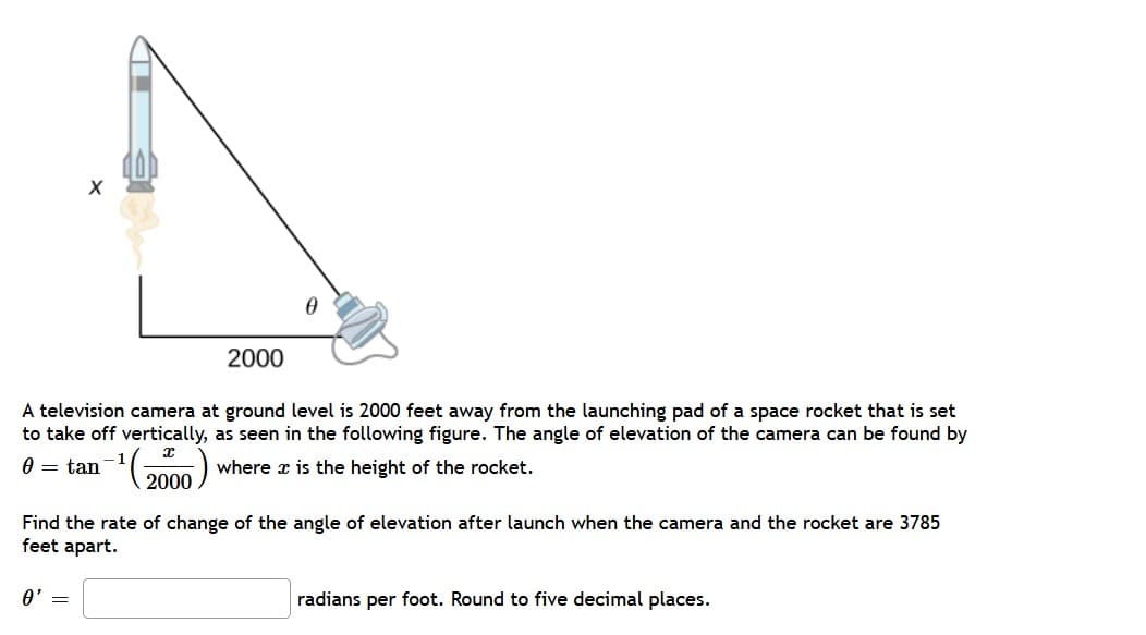 2000
A television camera at ground level is 2000 feet away from the launching pad of a space rocket that is set
to take off vertically, as seen in the following figure. The angle of elevation of the camera can be found by
0 = tan
where x is the height of the rocket.
2000)
Find the rate of change of the angle of elevation after launch when the camera and the rocket are 3785
feet apart.
A' =
radians per foot. Round to five decimal places.
