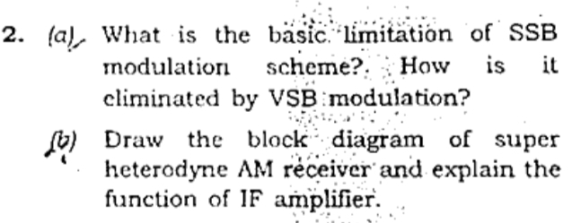 2. (a), What is the bäsic. limitation of SSB
scheme?. How
climinated by VSB modulation?
is
it
modulation
b) Draw the block diagram of super
heterodyne AM réceiver and explain the
function of IF amplifier.

