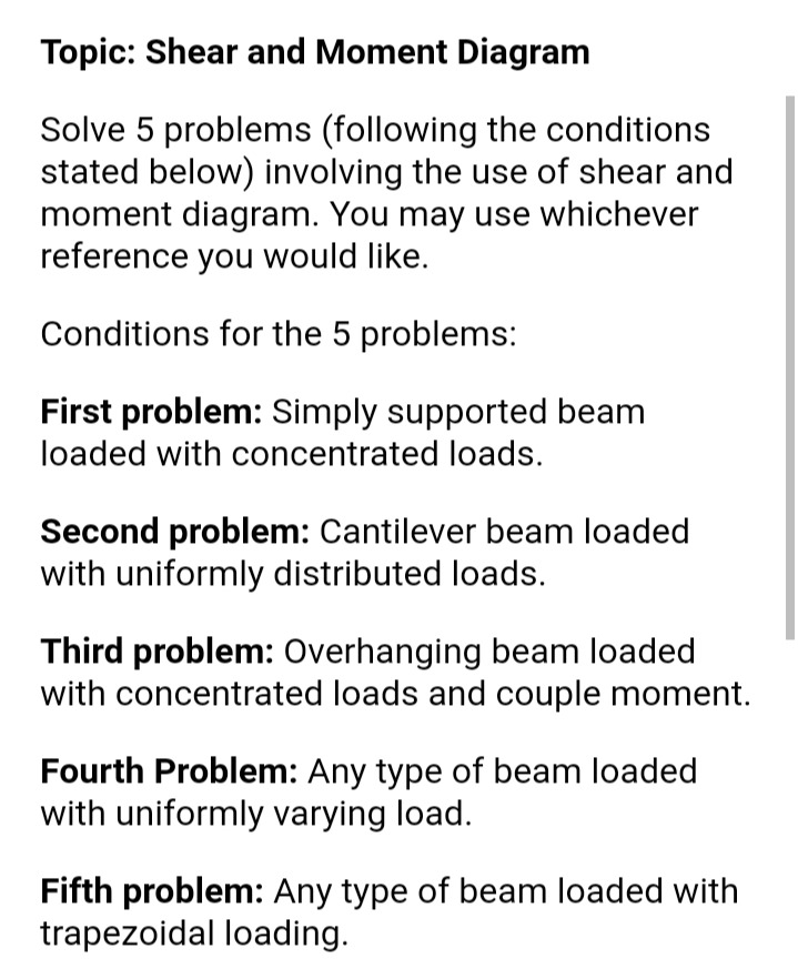 Topic: Shear and Moment Diagram
Solve 5 problems (following the conditions
stated below) involving the use of shear and
moment diagram. You may use whichever
reference you would like.
Conditions for the 5 problems:
First problem: Simply supported beam
loaded with concentrated loads.
Second problem: Cantilever beam loaded
with uniformly distributed loads.
Third problem: Overhanging beam loaded
with concentrated loads and couple moment.
Fourth Problem: Any type of beam loaded
with uniformly varying load.
Fifth problem: Any type of beam loaded with
trapezoidal loading.
