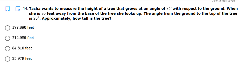 All changes saved
14. Tasha wants to measure the height of a tree that grows at an angle of 85°with respect to the ground. When
she is 80 feet away from the base of the tree she looks up. The angle from the ground to the top of the tree
is 25°. Approximately, how tall is the tree?
177.880 feet
212.989 feet
84.810 feet
35.979 feet
