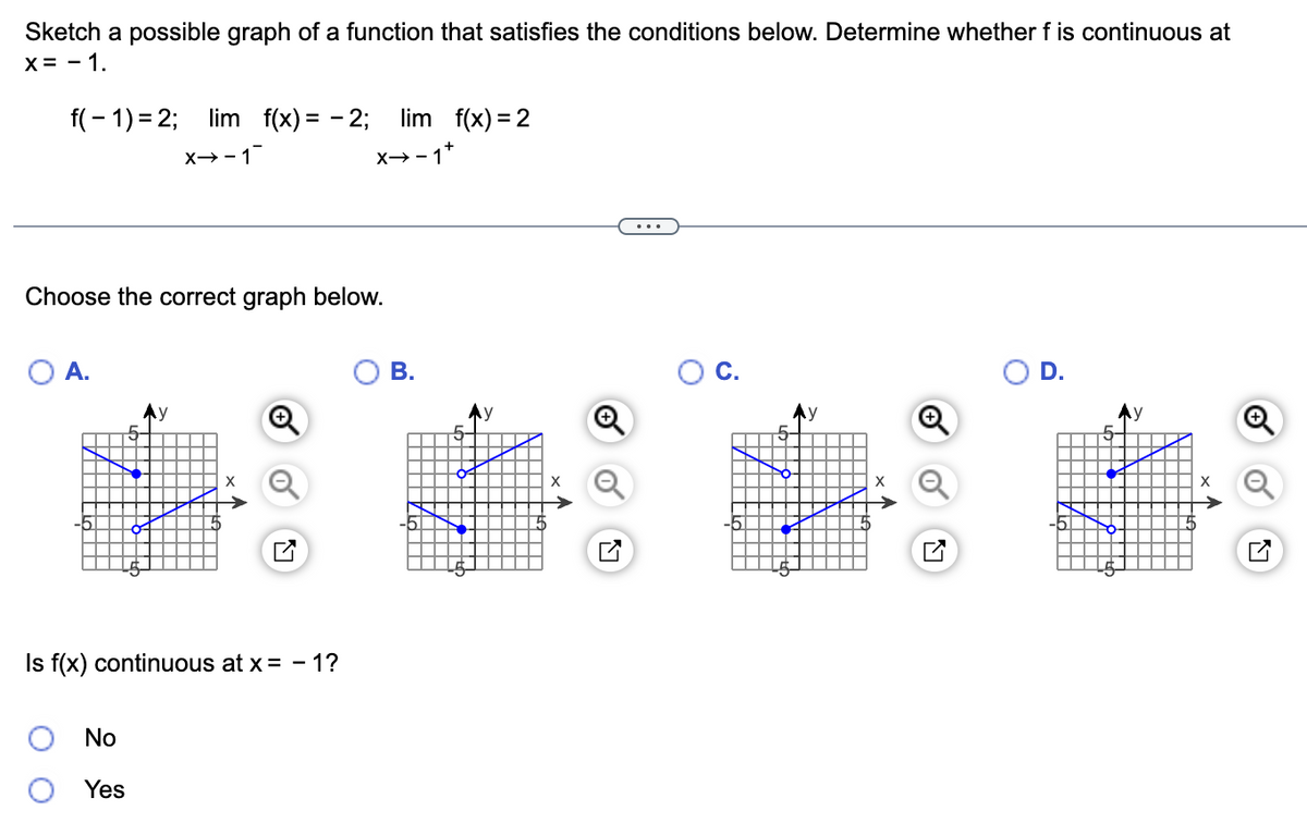 Sketch a possible graph of a function that satisfies the conditions below. Determine whether f is continuous at
X = -1.
f(-1)=2; lim f(x) = -2; lim f(x) = 2
X→-1
x→-1+
Choose the correct graph below.
O A.
Is f(x) continuous at x = -1?
No
Yes
B.
X
N
C.
y
D.
Ly