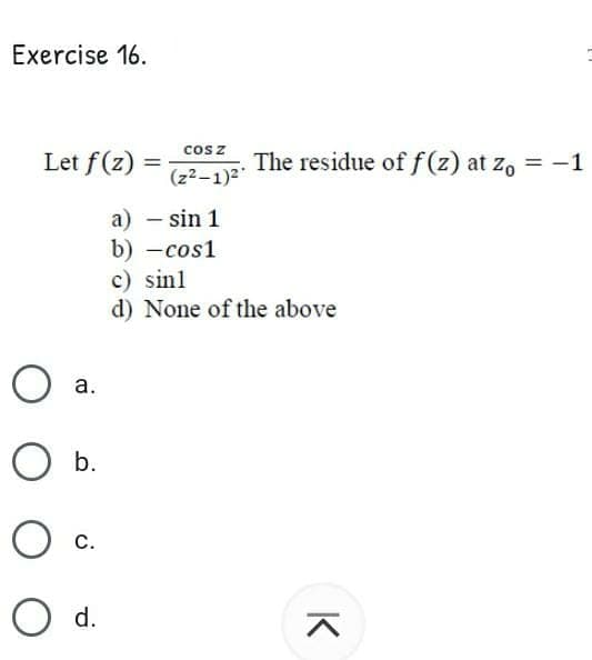 Exercise 16.
Let f(z)
cos z
(z2-1)2
The residue of f(z) at zo = -1
%3D
a) – sin 1
b) -cos1
c) sinl
d) None of the above
а.
b.
с.
d.
K
