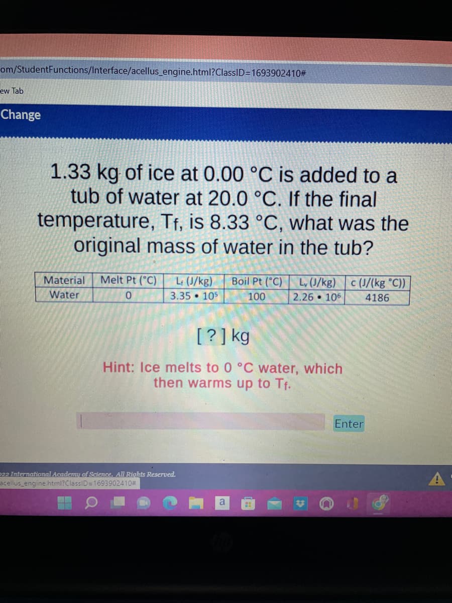 om/StudentFunctions/Interface/acellus_engine.html?ClassID=1693902410#
ew Tab
Change
1.33 kg of ice at 0.00 °C is added to a
tub of water at 20.0 °C. If the final
temperature, Tf, is 8.33 °C, what was the
original mass of water in the tub?
Material Melt Pt (°C)
Water
0
L (J/kg) Boil Pt (°C)
3.35 105
Lv (J/kg) c (J/(kg °C))
2.26 106 4186
100
[?] kg
Hint: Ice melts to 0 °C water, which
then warms up to Tf.
Enter
a H
22 International Academy of Science. All Rights Reserved.
acellus_engine.html?ClassID=1693902410#
n
A