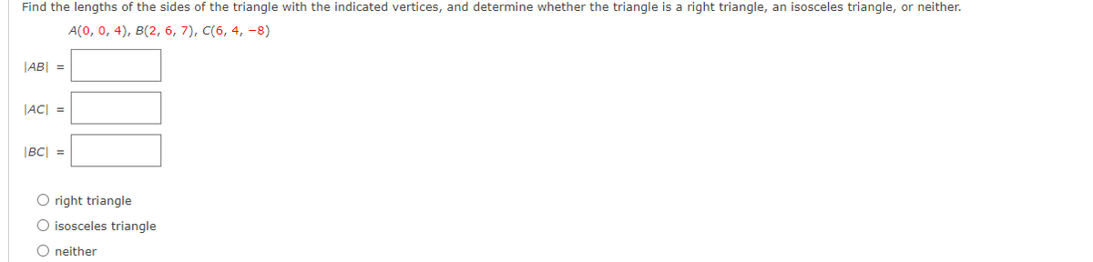 Find the lengths of the sides of the triangle with the indicated vertices, and determine whether the triangle is a right triangle, an isosceles triangle, or neither.
A(0, 0, 4), в(2, 6, 7), C(6, 4, -8)
JAB| =
JAC| =
|BC| =
O right triangle
O isosceles triangle
O neither
