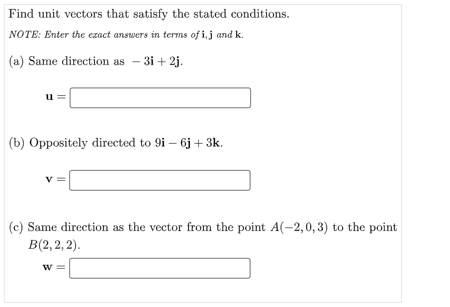 Find unit vectors that satisfy the stated conditions.
NOTE: Enter the exact answers in terms of i, j and k.
(a) Same direction as – 3i + 2j.
u =
(b) Oppositely directed to 9i – 6j + 3k.
-
v =
(c) Same direction as the vector from the point A(-2,0, 3) to the point
В(2, 2, 2).
w =
