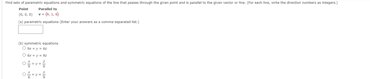 Find sets of parametric equations and symmetric equations of the line that passes through the given point and is parallel to the given vector or line. (For each line, write the direction numbers as integers.)
Point
Parallel to
(0, 0, 0)
v = (9, 1, 6)
(a) parametric equations (Enter your answers as a comma-separated list.)
(b) symmetric equations
O 9x = y = 6z
O 6x = y = 9z
