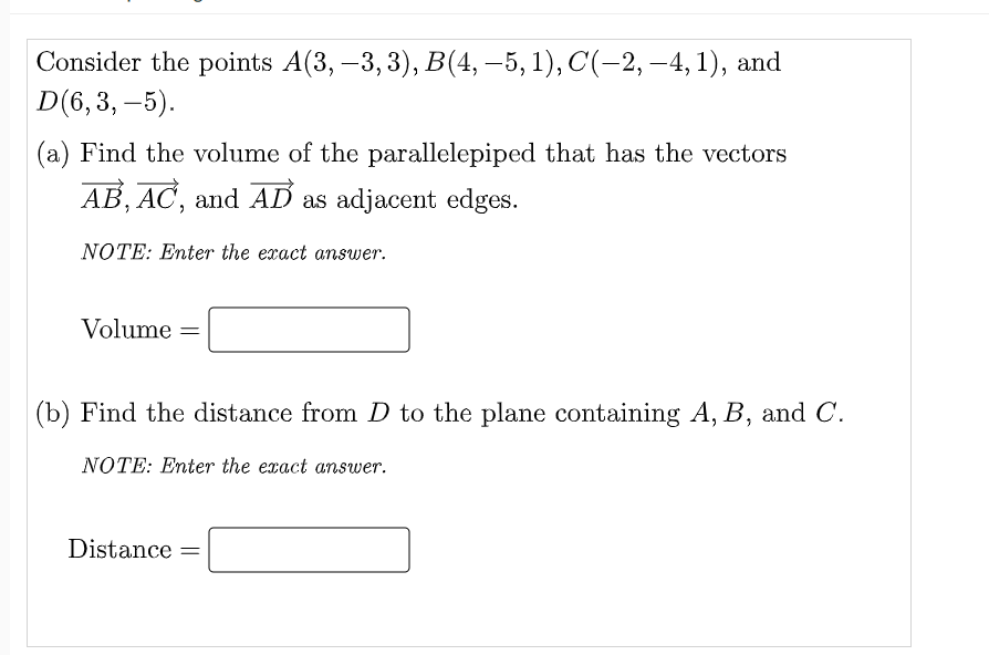 Consider the points A(3, –3, 3), B(4,–5, 1), C(-2, –4, 1), and
D(6,3, –5).
(a) Find the volume of the parallelepiped that has the vectors
AB, AC, and AD as adjacent edges.
NOTE: Enter the exact answer.
Volume =
(b) Find the distance from D to the plane containing A, B, and C.
NOTE: Enter the exact answer.
Distance
||
