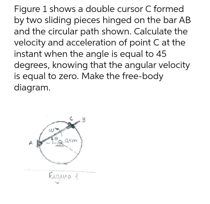 Figure 1 shows a double cursor C formed
by two sliding pieces hinged on the bar AB
and the circular path shown. Calculate the
velocity and acceleration of point C at the
instant when the angle is equal to 45
degrees, knowing that the angular velocity
is equal to zero. Make the free-body
diagram.
B
0,4m
Fagura 4
