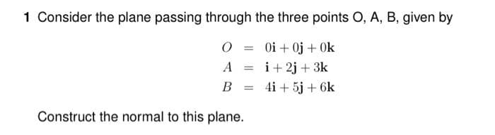 1 Consider the plane passing through the three points O, A, B, given by
O = 0i+ 0j + 0k
A = i+2j + 3k
B = 4i + 5j + 6k
Construct the normal to this plane.
