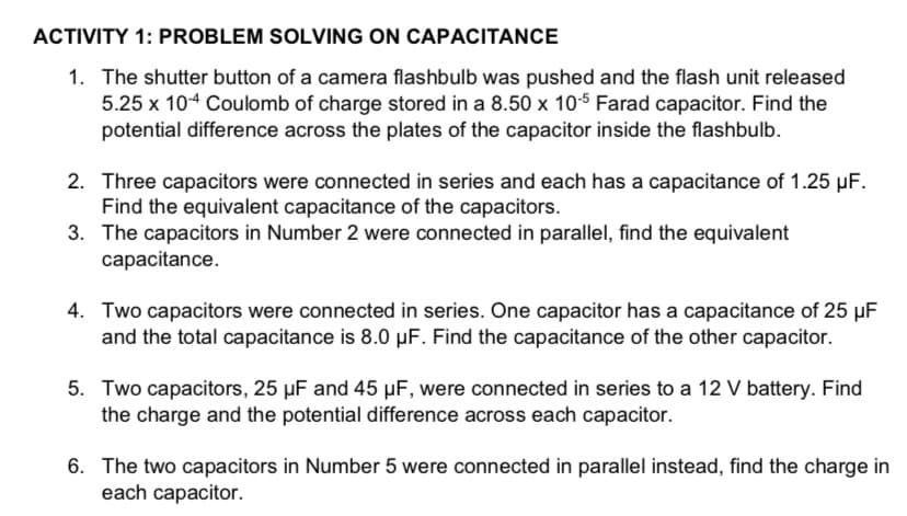 ACTIVITY 1: PROBLEM SOLVING ON CAPACITANCE
1. The shutter button of a camera flashbulb was pushed and the flash unit released
5.25 x 104 Coulomb of charge stored in a 8.50 x 10-5 Farad capacitor. Find the
potential difference across the plates of the capacitor inside the flashbulb.
2. Three capacitors were connected in series and each has a capacitance of 1.25 µF.
Find the equivalent capacitance of the capacitors.
3. The capacitors in Number 2 were connected in parallel, find the equivalent
capacitance.
4. Two capacitors were connected in series. One capacitor has a capacitance of 25 µF
and the total capacitance is 8.0 µF. Find the capacitance of the other capacitor.
5. Two capacitors, 25 µF and 45 µF, were connected in series to a 12 V battery. Find
the charge and the potential difference across each capacitor.
6. The two capacitors in Number 5 were connected in parallel instead, find the charge in
each capacitor.
