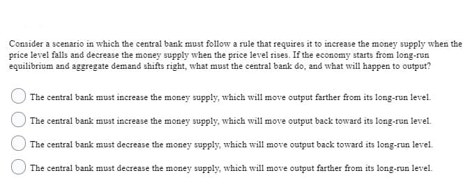 Consider a scenario in which the central bank must follow a rule that requires it to increase the money supply when the
price level falls and decrease the money supply when the price level rises. If the economy starts from long-run
equilibrium and aggregate demand shifts right, what must the central bank do, and what will happen to output?
|The central bank must increase the money supply, which will move output farther from its long-run level.
|The central bank must increase the money supply, which will move output back toward its long-run level.
The central bank must decrease the money supply, which will move output back toward its long-run level.
The central bank must decrease the money supply, which will move output farther from its long-run level.
