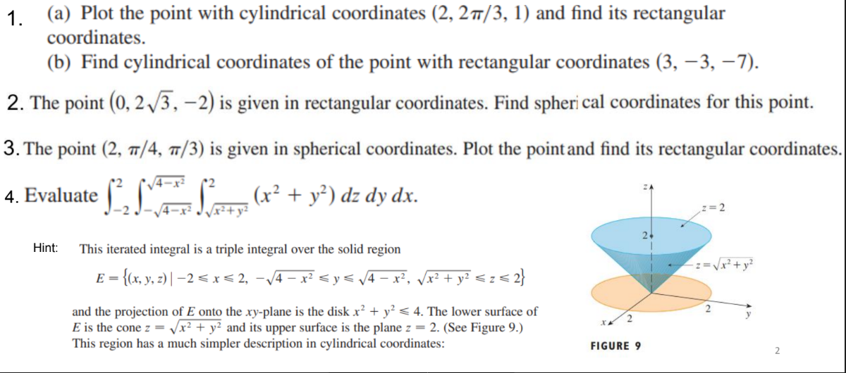 1. (a) Plot the point with cylindrical coordinates (2, 27/3, 1) and find its rectangular
coordinates.
(b) Find cylindrical coordinates of the point with rectangular coordinates (3, – 3, –7).
2. The point (0, 2 /3, –2) is given in rectangular coordinates. Find spheri cal coordinates for this point.
3. The point (2, T/4, 7/3) is given in spherical coordinates. Plot the point and find its rectangular coordinates.
V4-x²
4. Evaluate ", L(r² + y®) dz dy dx.
-2
4-x2
Hint:
This iterated integral is a triple integral over the solid region
z=Vx²+y?
E =
{(x, y, z) | –2 < x< 2, -/4 – x² < y< /4 – x², Vx² + y² < z < 2}
and the projection of E onto the xy-plane is the disk x² + y² < 4. The lower surface of
E is the cone z =
2
Vx² + y² and its upper surface is the plane z = 2. (See Figure 9.)
This region has a much simpler description in cylindrical coordinates:
FIGURE 9

