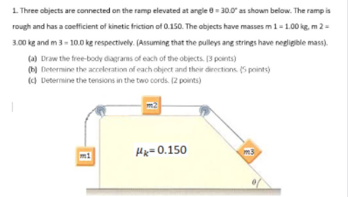 1 Three objects are connected on the ramp elevated at angle 8 = 30.0 as shown below. The ramp is
rough and has a coefficient of kinetic friction of 0.150. The abjects have masses m 1= 1.00 kg, m 2 =
3.00 kg and m 3 = 10.0 kg respectively. (Assuming that the pulleys ang strings have negligible mass).
(a) Draw the free-body diagrams of each of the objects. [3 points)
(b) Determine the acceleration of each object and their directions (5 points)
(c) Determine the tensions in the two cords. (2 points)
Hx=0.150
m3
m1
