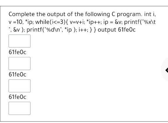 Complete the output of the following C program. int i,
v =10, *ip; while(i<-3){ v-v+i; *ip++: ip &v; printf("%x\t
", &v ); printf("%d\n", *ip ); i++; } } output 61fe0c
61fe0c
61fe0c
61fe0c
