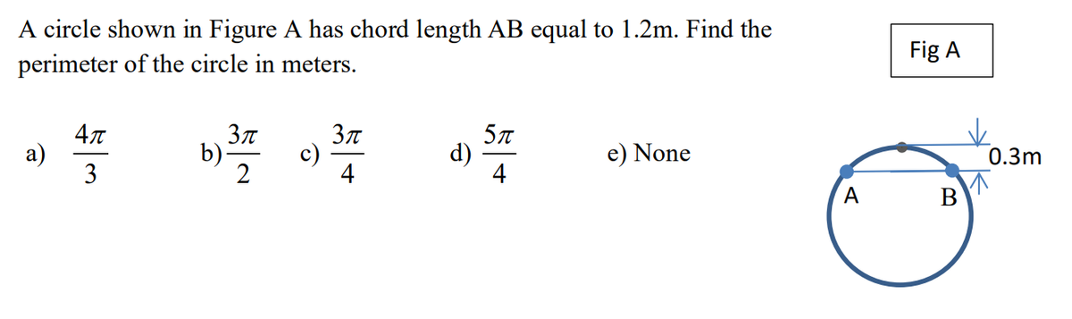 A circle shown in Figure A has chord length AB equal to 1.2m. Find the
perimeter of the circle in meters.
a)
4π
3
3π
b) ³77
c)
3π
4
5π
d)
e) None
Fig A
B
0.3m