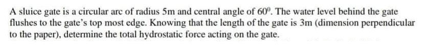 A sluice gate is a circular arc of radius 5m and central angle of 60°. The water level behind the gate
flushes to the gate's top most edge. Knowing that the length of the gate is 3m (dimension perpendicular
to the paper), determine the total hydrostatic force acting on the gate.