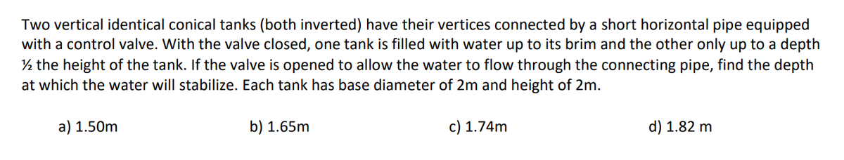 Two vertical identical conical tanks (both inverted) have their vertices connected by a short horizontal pipe equipped
with a control valve. With the valve closed, one tank is filled with water up to its brim and the other only up to a depth
½ the height of the tank. If the valve is opened to allow the water to flow through the connecting pipe, find the depth
at which the water will stabilize. Each tank has base diameter of 2m and height of 2m.
a) 1.50m
b) 1.65m
c) 1.74m
d) 1.82 m