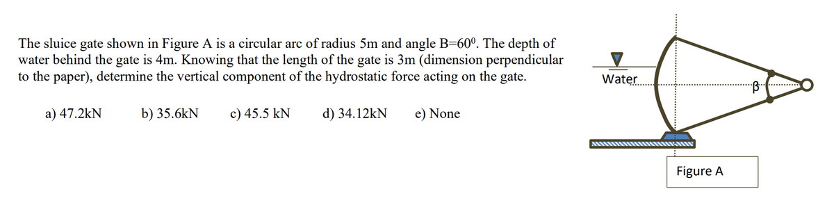 The sluice gate shown in Figure A is a circular arc of radius 5m and angle B=60º. The depth of
water behind the gate is 4m. Knowing that the length of the gate is 3m (dimension perpendicular
to the paper), determine the vertical component of the hydrostatic force acting on the gate.
a) 47.2kN
b) 35.6kN
c) 45.5 kN
d) 34.12kN
e) None
Water.
Figure A
♡