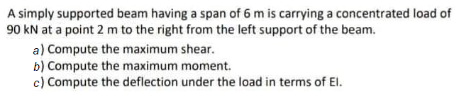 A simply supported beam having a span of 6 m is carrying a concentrated load of
90 kN at a point 2 m to the right from the left support of the beam.
a) Compute the maximum shear.
b) Compute the maximum moment.
c) Compute the deflection under the load in terms of El.