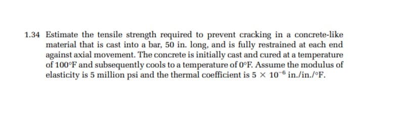 1.34 Estimate the tensile strength required to prevent cracking in a concrete-like
material that is cast into a bar, 50 in. long, and is fully restrained at each end
against axial movement. The concrete is initially cast and cured at a temperature
of 100°F and subsequently cools to a temperature of 0°F. Assume the modulus of
elasticity is 5 million psi and the thermal coefficient is 5 x 10-6 in./in./°F.
