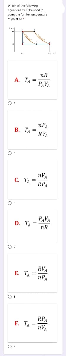 Which of the following
equations must be used to
compute for the temoerature
at point A?*
nR
А. Та —
PAVA
nPa
В. ТА
RVA
nVa
С. Тл
RPA
PAVA
D. TA
nR
O D
RVA
nPA
Е. ТА
O E
RPA
F. ТА —
nVa
OF
