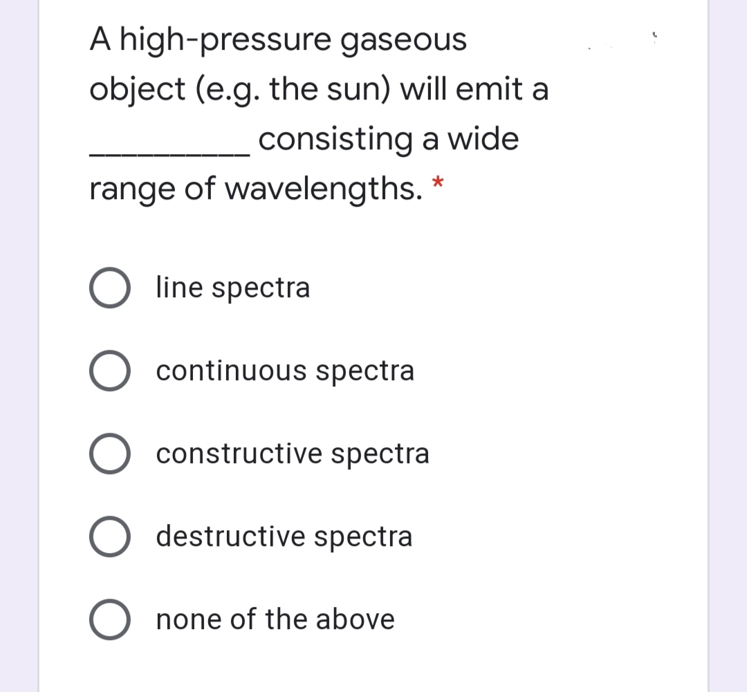 A high-pressure gaseous
object (e.g. the sun) will emit a
consisting a wide
range of wavelengths. *
line spectra
O continuous spectra
O constructive spectra
O destructive spectra
none of the above
