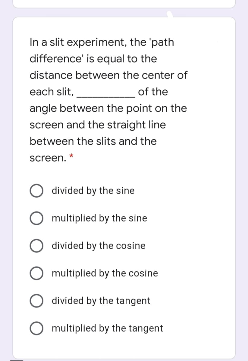 In a slit experiment, the 'path
difference' is equal to the
distance between the center of
each slit,
of the
angle between the point on the
screen and the straight line
between the slits and the
screen.
divided by the sine
multiplied by the sine
O divided by the cosine
O multiplied by the cosine
divided by the tangent
O multiplied by the tangent
