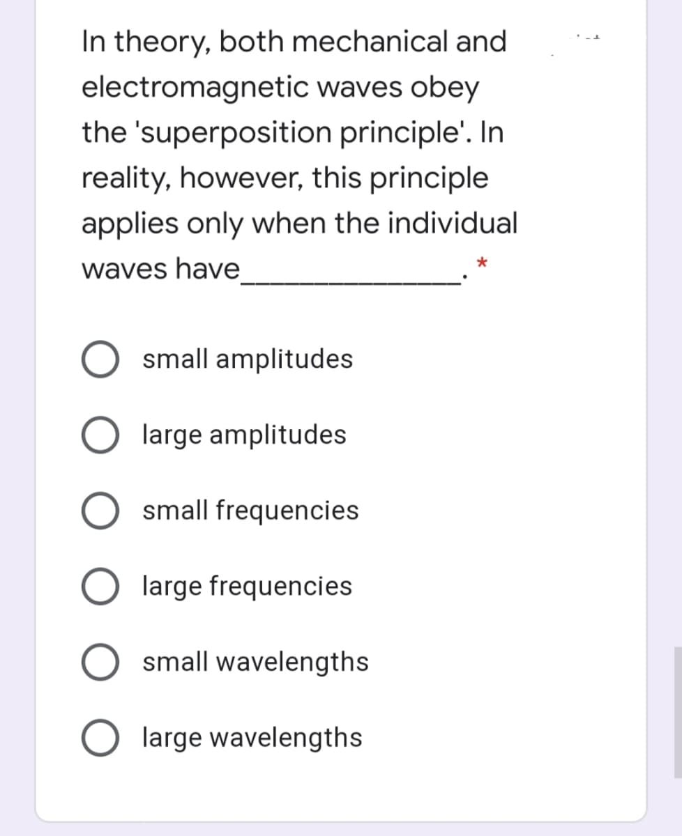 In theory, both mechanical and
electromagnetic waves obey
the 'superposition principle'. In
reality, however, this principle
applies only when the individual
waves have
small amplitudes
large amplitudes
small frequencies
large frequencies
small wavelengths
O large wavelengths
