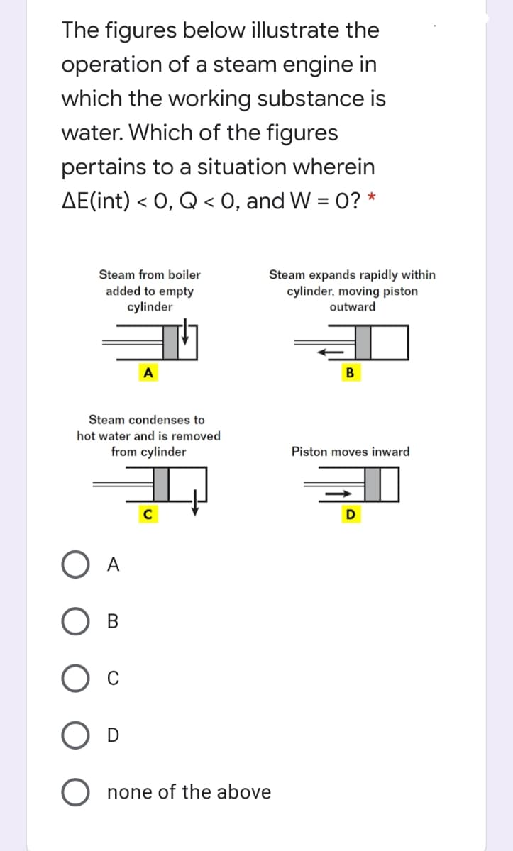 The figures below illustrate the
operation of a steam engine in
which the working substance is
water. Which of the figures
pertains to a situation wherein
AE(int) < 0, Q < 0, and W = 0? *
Steam from boiler
Steam expands rapidly within
cylinder, moving piston
outward
added to empty
cylinder
A
Steam condenses to
hot water and is removed
from cylinder
Piston moves inward
В
O none of the above
