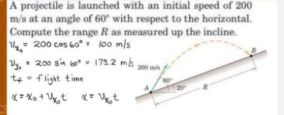 A projectile is launched with an initial speed of 200
m/s at an angle of 60° with respect to the horizontal.
Compute the range R as measured up the incline.
= 200 cos 60° = l00 m/s
= 200 sin 60° = 173.2 ms
Vy.
tf - flight time
%3D
200 m/s
60
20
* = Xo + V%t
