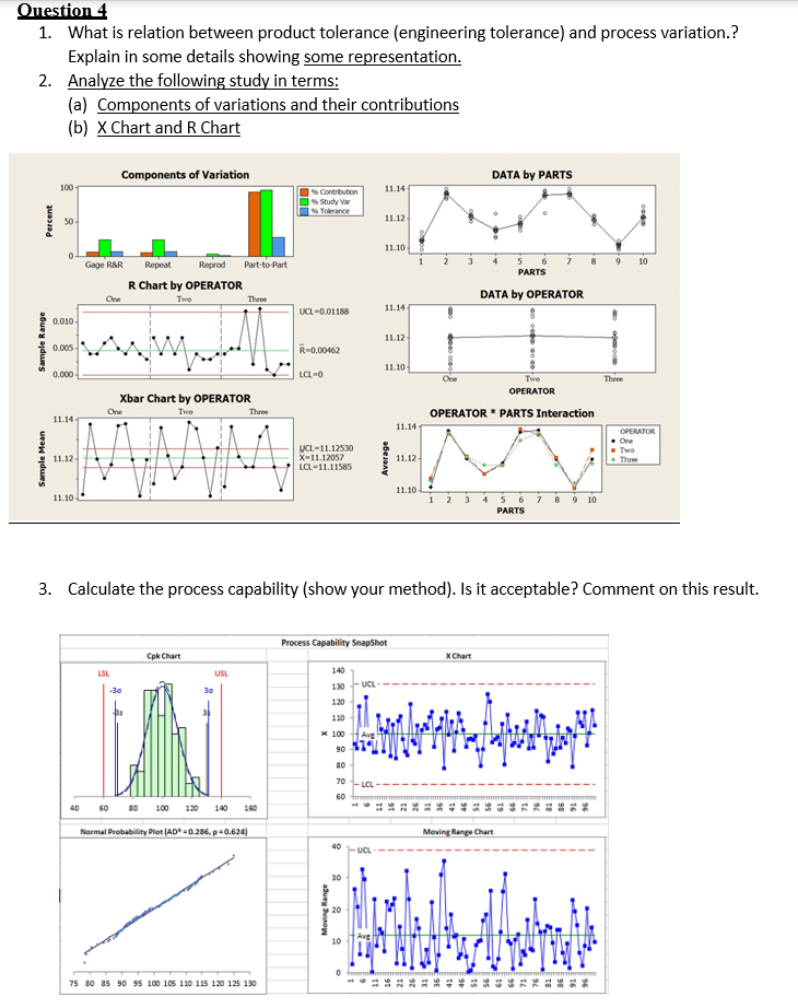 Question 4
1. What is relation between product tolerance (engineering tolerance) and process variation.?
Explain in some details showing some representation.
2. Analyze the following study in terms:
(a) Components of variations and their contributions
(b) X Chart and R Chart
Components of Variation
DATA by PARTS
100
11.14
% Contribution
% Study Var
Tolerance
50-
11.12
11.10
2
3
8
10
Gage R&R
Repeat
Reprod
Part-to-Part
PARTS
R Chart by OPERATOR
DATA by OPERATOR
One
Two
Thưee
UCL-0.01188
11.14 4
0.010-
11.12
0.005
R-0.00462
11.10
0.000
La-0
Theee
Twe
OPERATOR
Xbar Chart by OPERATOR
One
Two
Thưee
OPERATOR * PARTS Interaction
11.14
11.14
OPERATOR
One
- Two
Three
UCL-11.12530
X-11.12057
11.12
11.12
La-11.11585
11.10
11.10-
5 6
PARTS
4
8
9 10
3. Calculate the process capability (show your method). Is it acceptable? Comment on this result.
Process Capability SnapShot
Cpk Chart
X Chart
LSL
USL
140
130
UCL-
-30
30
120
110
x 100
90
80
70
LCL
60
40
60 80
100 120
140
160
Normal Probability Plot (AD -0.286, p=0.624)
Moving Range Chart
40-UCL
30
20
10
75 80 85 90 95 100 105 110 115 120 125 130
Sample Mean
Sample Range
Percent

