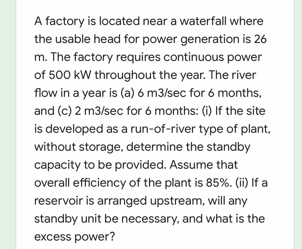 A factory is located near a waterfall where
the usable head for power generation is 26
m. The factory requires continuous power
of 500 kW throughout the year. The river
flow in a year is (a) 6 m3/sec for 6 months,
and (c) 2 m3/sec for 6 months: (i) If the site
is developed as a run-of-river type of plant,
without storage, determine the standby
capacity to be provided. Assume that
overall efficiency of the plant is 85%. (ii) If a
reservoir is arranged upstream, will any
standby unit be necessary, and what is the
excess power?
