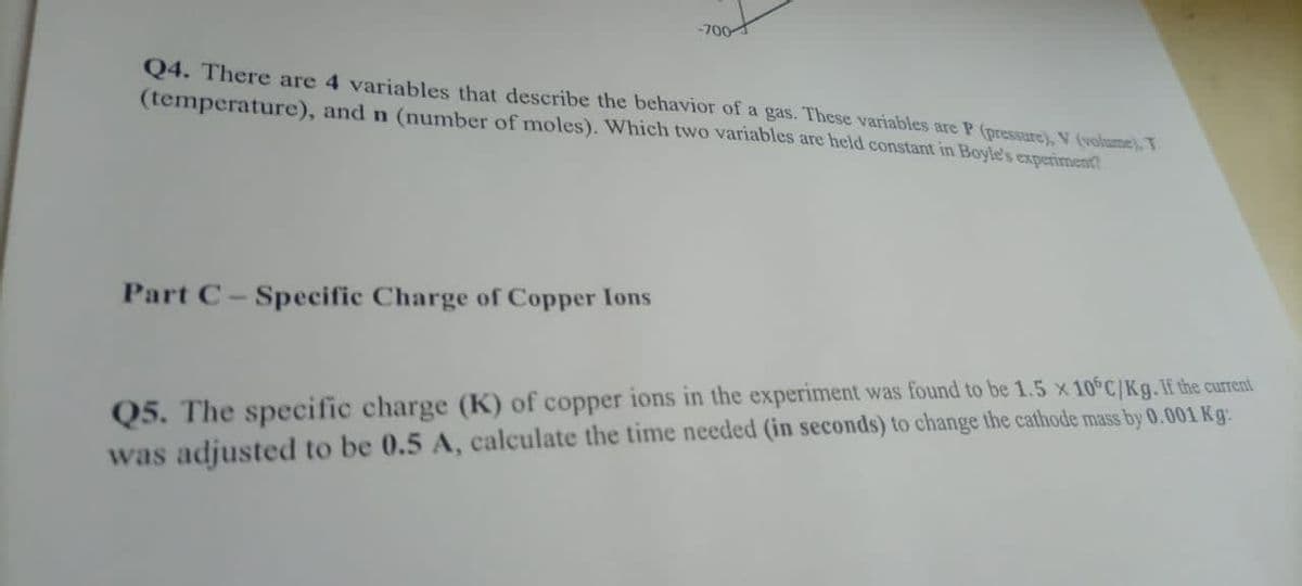 -700
Q4. There are 4 variables that describe the behavior of a gas. These variables are P (pressure), V (volume). T
(temperature), and n (number of moles). Which two variables are held constant in Boyle's experiment
Part C-Specific Charge of Copper Ions
Q5. The specific charge (K) of copper ions in the experiment was found to be 1.5 x 10 C/Kg.If the current
was adjusted to be 0.5 A, calculate the time needed (in seconds) to change the cathode mass by 0.001 Kg:
