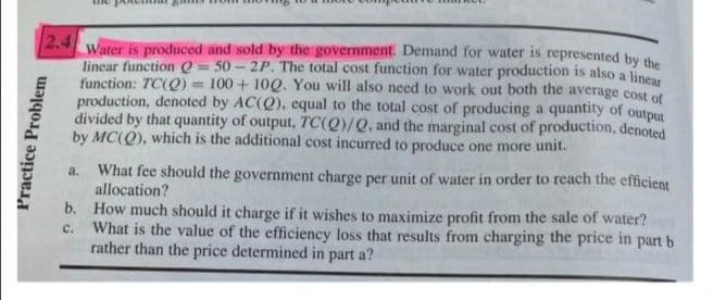 2.4
Water is produced and sold by the government. Demand for water is represented by the
linear function Q = 50 - 2P. The total cost function for water production is also a linear
function: TC(Q) = 100 + 10Q. You will also need to work out both the average cost of
production, denoted by AC(Q), equal to the total cost of producing a quantity of output
divided by that quantity of output, TC(Q)/Q, and the marginal cost of production, denoted
by MC(Q), which is the additional cost incurred to produce one more unit.
What fee should the government charge per unit of water in order to reach the efficient
allocation?
a.
b. How much should it charge if it wishes to maximize profit from the sale of water?
c.
What is the value of the efficiency loss that results from charging the price in part b
rather than the price determined in part a?
Practice Problem
