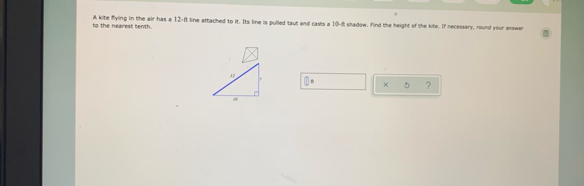 A kite flying in the air has a 12-ft line attached to it. Its line is pulled taut and casts a 10-ft shadow. Find the height of the kite. If necessary, round your answer
to the nearest tenth.
12
10
