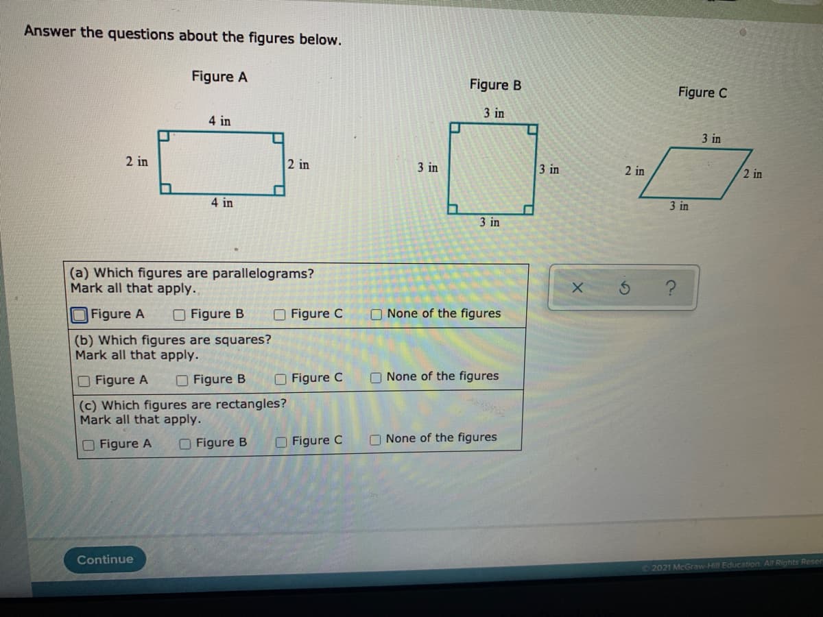 Answer the questions about the figures below.
Figure A
Figure B
Figure C
3 in
4 in
3 in
2 in
2 in
3 in
3 in
2 in
2 in
4 in
3 in
3 in
(a) Which figures are parallelograms?
Mark all that apply..
Figure A
O Figure B
O Figure C
O None of the figures
(b) Which figures are squares?
Mark all that apply.
O Figure A
O Figure B
O Figure C
O None of the figures
(c) Which figures are rectangles?
Mark all that apply.
O Figure A
O Figure B
O Figure C
O None of the figures
Continue
02021 McGraw-Hill Education. All Rights Reser
