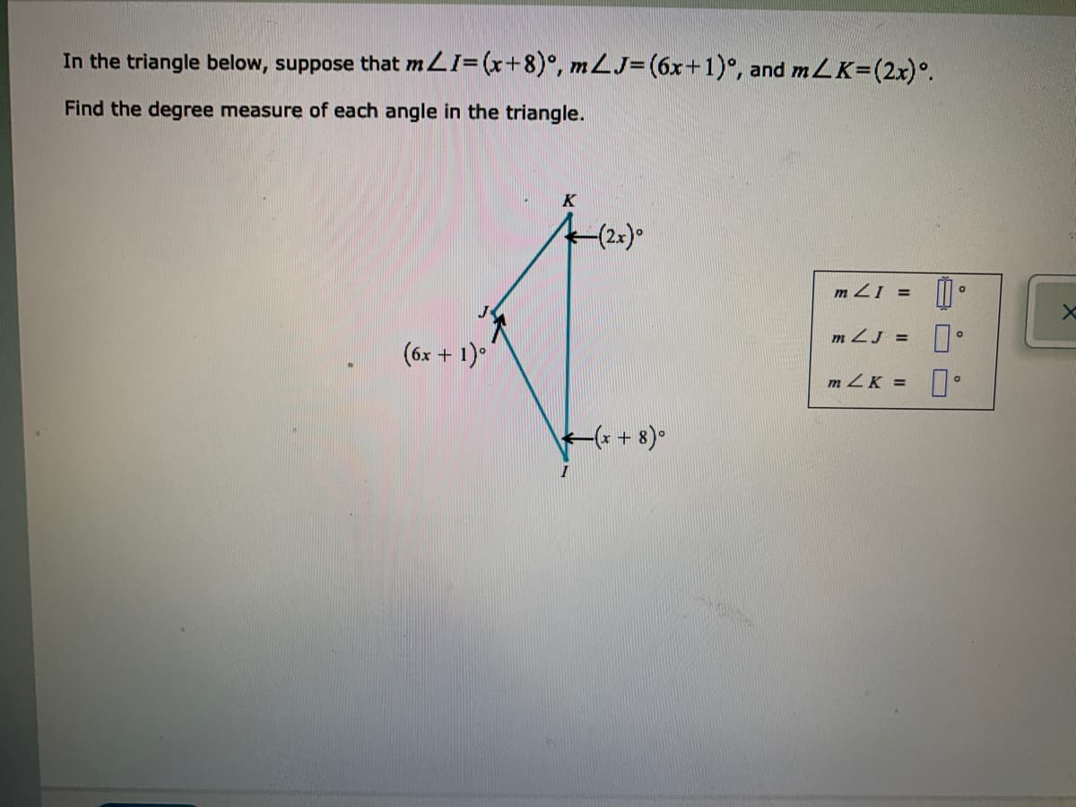 In the triangle below, suppose that mLI=(x+8)°, m LJ= (6x+1)°, and mLK=(2x)°.
Find the degree measure of each angle in the triangle.
K
(2x)°
m 21 =
m ZJ =
(6x + 1)*
m ZK =
(x + 8)•
