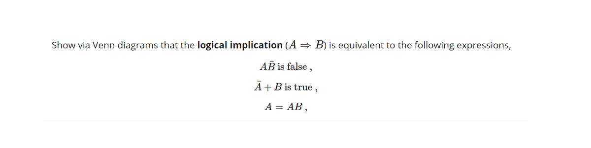 Show via Venn diagrams that the logical implication (A = B) is equivalent to the following expressions,
AB is false ,
A+B is true ,
A = AB ,
