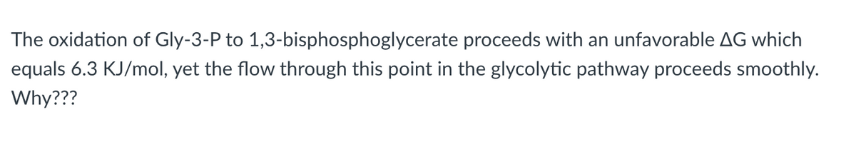 The oxidation of Gly-3-P to 1,3-bisphosphoglycerate proceeds with an unfavorable AG which
equals 6.3 KJ/mol, yet the flow through this point in the glycolytic pathway proceeds smoothly.
Why???
