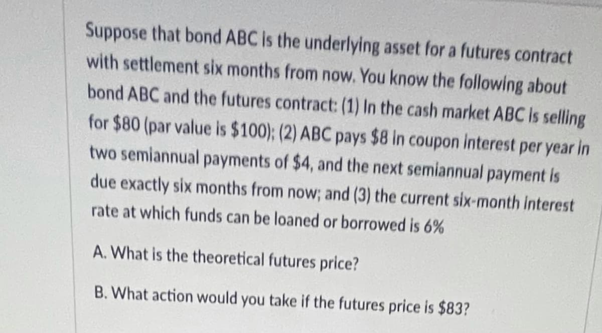 Suppose that bond ABC is the underlying asset for a futures contract
with settlement six months from now. You know the following about
bond ABC and the futures contract: (1) In the cash market ABC Is selling
for $80 (par value is $100); (2) ABC pays $8 in coupon interest per year in
two semiannual payments of $4, and the next semiannual payment is
due exactly six months from now; and (3) the current six-month interest
rate at which funds can be loaned or borrowed is 6%
A. What is the theoretical futures price?
B. What action would you take if the futures price is $83?
