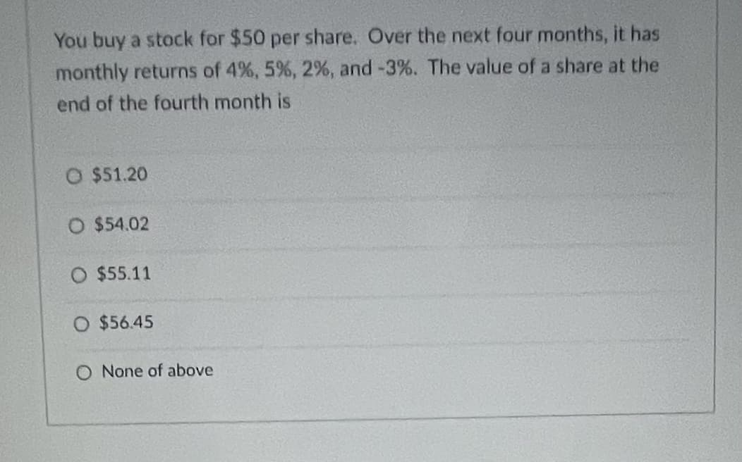 You buy a stock for $50 per share. Over the next four months, it has
monthly returns of 4%, 5%, 2%, and -3%. The value of a share at the
end of the fourth month is
O $51.20
O $54.02
O $55.11
O $56.45
O None of above
