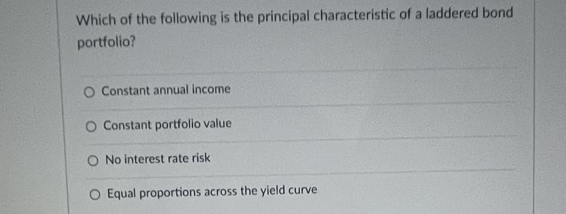 Which of the following is the principal characteristic of a laddered bond
portfolio?
O Constant annual income
O Constant portfolio value
O No interest rate risk
O Equal proportions across the yield curve
