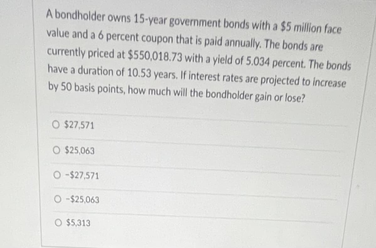 A bondholder owns 15-year government bonds with a $5 million face
value and a 6 percent coupon that is paid annually. The bonds are
currently priced at $550,018.73 with a yield of 5.034 percent. The bonds
have a duration of 10.53 years. If interest rates are projected to increase
by 50 basis points, how much will the bondholder gain or lose?
O $27,571
O $25,063
O -$27,571
O -$25,063
O $5,313
