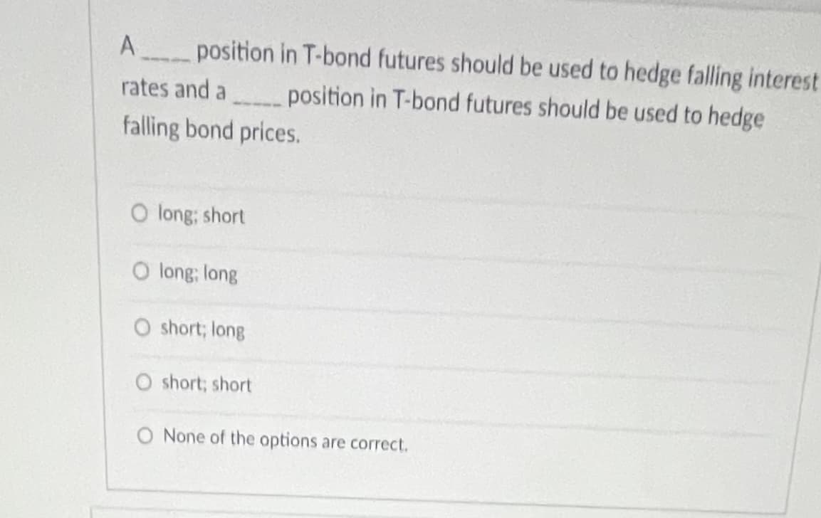 A position in T-bond futures should be used to hedge falling interest
----
rates and a
position in T-bond futures should be used to hedge
falling bond prices.
O long; short
O long; long
O short; long
O short; short
O None of the options are correct.
