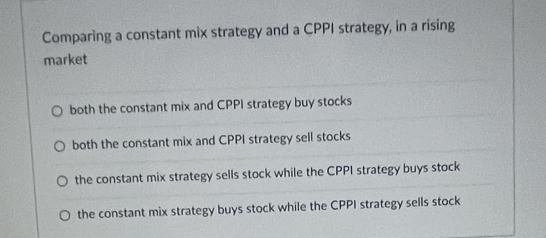 Comparing a constant mix strategy and a CPPI strategy, in a rising
market
O both the constant mix and CPPI strategy buy stocks
O both the constant mix and CPPI strategy sell stocks
O the constant mix strategy sells stock while the CPPI strategy buys stock
O the constant mix strategy buys stock while the CPPI strategy sells stock
