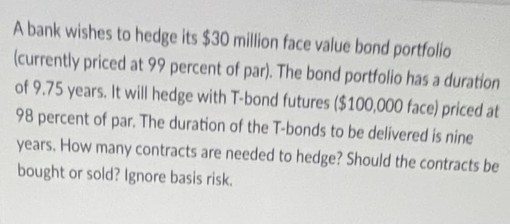 A bank wishes to hedge its $30 million face value bond portfolio
(currently priced at 99 percent of par). The bond portfollo has a duration
of 9.75 years. It will hedge with T-bond futures ($100,000 face) priced at
98 percent of par. The duration of the T-bonds to be delivered is nine
years. How many contracts are needed to hedge? Should the contracts be
bought or sold? Ignore basis risk.
