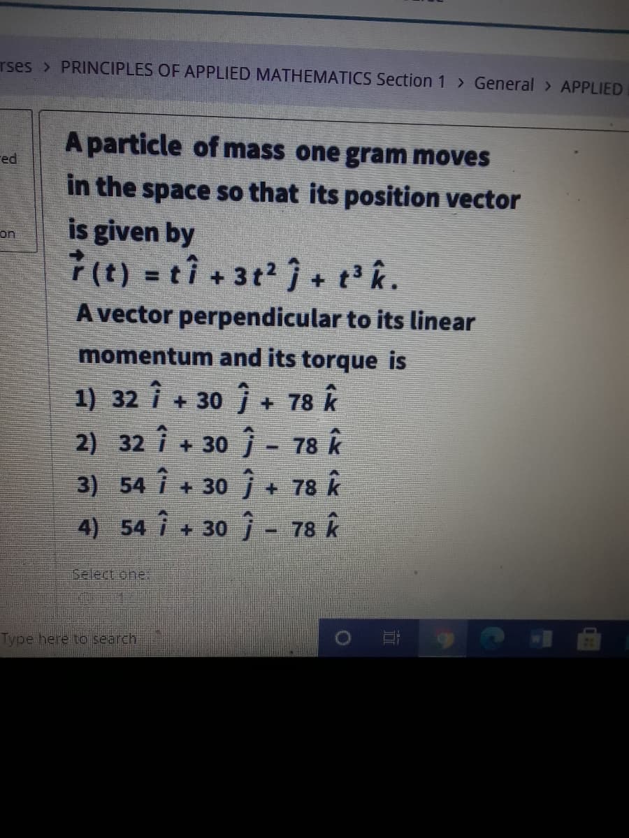 rses > PRINCIPLES OF APPLIED MATHEMATICS Section 1> General > APPLIED
A particle of mass one gram moves
red
in the space so that its position vector
is given by
on:
%3D
A vector perpendicular to its linear
momentum and its torque is
1) 32 i + 30 j + 78 k
2) 32 i + 30 - 78 k
+ 78 k
4) 54 i + 30 j - 78 k
3) 54 i +30
Select one
Type here to search
